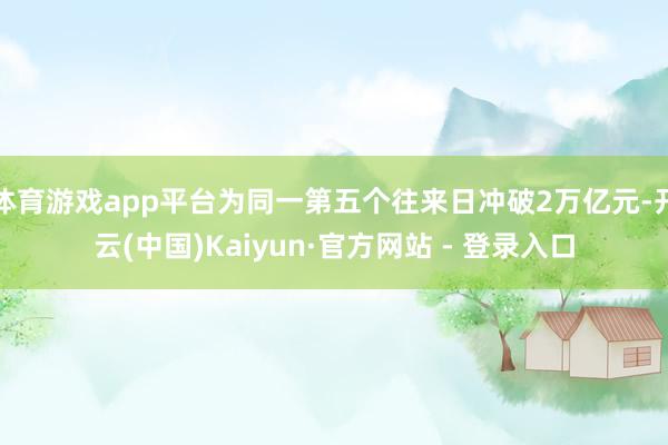体育游戏app平台为同一第五个往来日冲破2万亿元-开云(中国)Kaiyun·官方网站 - 登录入口