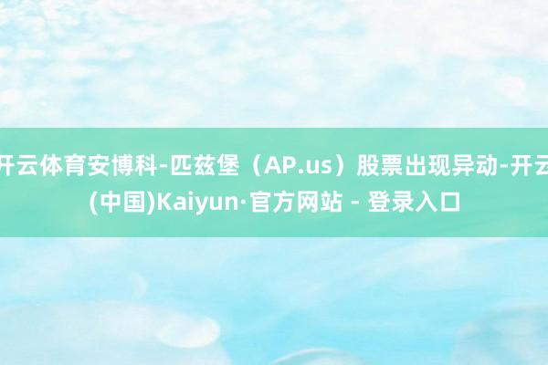 开云体育安博科-匹兹堡(AP.us)股票出现异动-开云(中国)Kaiyun·官方网站 - 登录入口