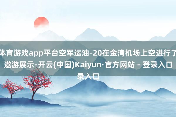 体育游戏app平台空军运油-20在金湾机场上空进行了遨游展示-开云(中国)Kaiyun·官方网站 - 登录入口