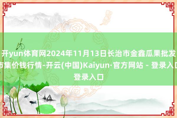 开yun体育网2024年11月13日长治市金鑫瓜果批发市集价钱行情-开云(中国)Kaiyun·官方网站 - 登录入口