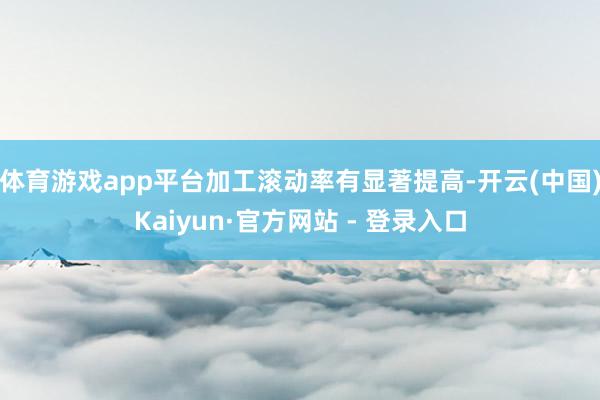 体育游戏app平台加工滚动率有显著提高-开云(中国)Kaiyun·官方网站 - 登录入口
