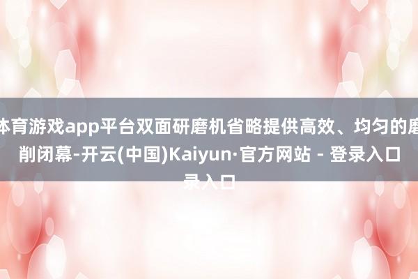 体育游戏app平台双面研磨机省略提供高效、均匀的磨削闭幕-开云(中国)Kaiyun·官方网站 - 登录入口