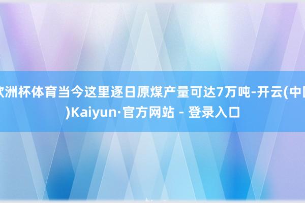 欧洲杯体育当今这里逐日原煤产量可达7万吨-开云(中国)Kaiyun·官方网站 - 登录入口
