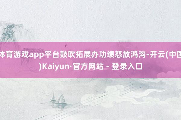 体育游戏app平台鼓吹拓展办功绩怒放鸿沟-开云(中国)Kaiyun·官方网站 - 登录入口