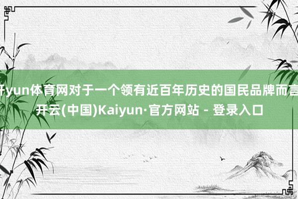 开yun体育网对于一个领有近百年历史的国民品牌而言-开云(中国)Kaiyun·官方网站 - 登录入口