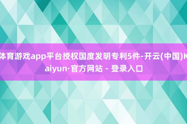 体育游戏app平台授权国度发明专利5件-开云(中国)Kaiyun·官方网站 - 登录入口