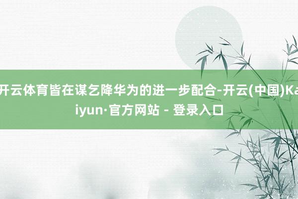 开云体育皆在谋乞降华为的进一步配合-开云(中国)Kaiyun·官方网站 - 登录入口