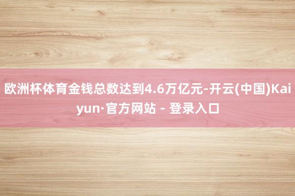 欧洲杯体育金钱总数达到4.6万亿元-开云(中国)Kaiyun·官方网站 - 登录入口