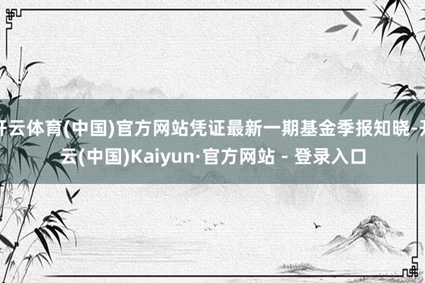 开云体育(中国)官方网站凭证最新一期基金季报知晓-开云(中国)Kaiyun·官方网站 - 登录入口
