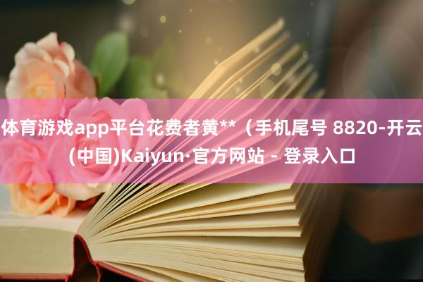 体育游戏app平台花费者黄**(手机尾号 8820-开云(中国)Kaiyun·官方网站 - 登录入口