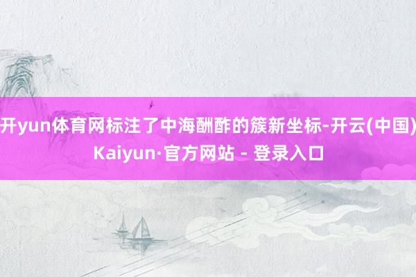 开yun体育网标注了中海酬酢的簇新坐标-开云(中国)Kaiyun·官方网站 - 登录入口