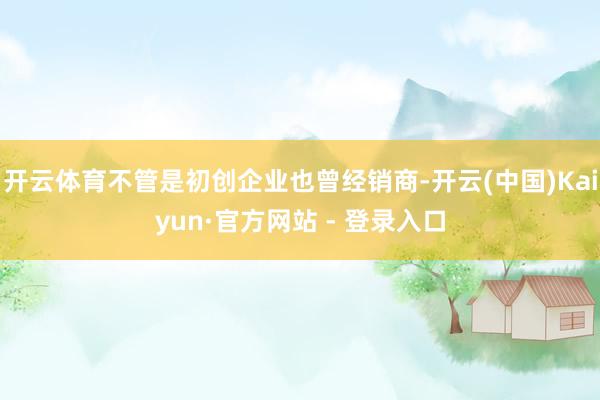 开云体育不管是初创企业也曾经销商-开云(中国)Kaiyun·官方网站 - 登录入口
