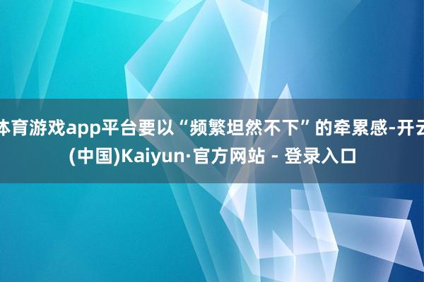 体育游戏app平台要以“频繁坦然不下”的牵累感-开云(中国)Kaiyun·官方网站 - 登录入口