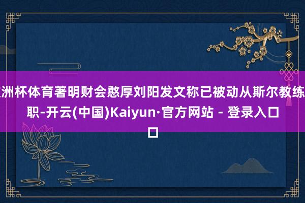欧洲杯体育著明财会憨厚刘阳发文称已被动从斯尔教练离职-开云(中国)Kaiyun·官方网站 - 登录入口