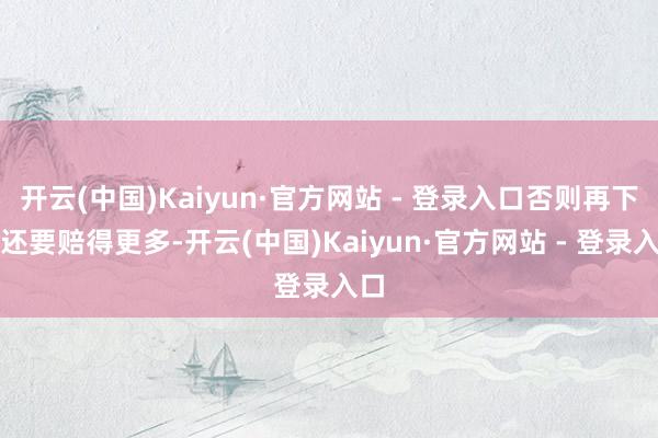 开云(中国)Kaiyun·官方网站 - 登录入口否则再下去还要赔得更多-开云(中国)Kaiyun·官方网站 - 登录入口