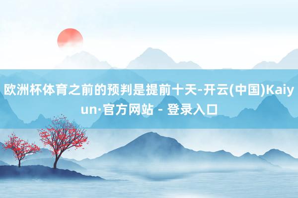 欧洲杯体育之前的预判是提前十天-开云(中国)Kaiyun·官方网站 - 登录入口