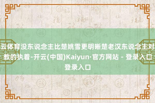开云体育没东说念主比楚姚雪更明晰楚老汉东说念主对释教的执着-开云(中国)Kaiyun·官方网站 - 登录入口