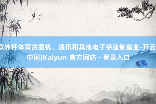 欧洲杯体育贪图机、通讯和其他电子缔造制造业-开云(中国)Kaiyun·官方网站 - 登录入口