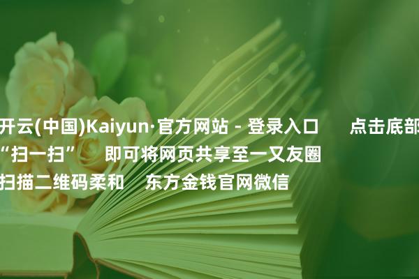 开云(中国)Kaiyun·官方网站 - 登录入口      点击底部的“发现”     使用“扫一扫”     即可将网页共享至一又友圈                            扫描二维码柔和    东方金钱官网微信                                                                        沪股通             深股通             港股通(沪)             港股通(深)                         热门资讯        央行重磅发声！应时降准降息深切解读证监会部署责任央行重磅发声！应时降准降息年内超60家内地企业登陆港股市集                            焦点专题    第十一届Choice最好分析师聚焦二十届三中全会淘宝将全面维持微信支付            2024寰宇能源电板大会        卫星互联网迎高速发展                                视频                                    一键柔和财经大咖            热门保举骑手过度跑单将被强制下线？好意思团：试点中 干系规则将在完善后公布        倾盆新闻    77    东谈主指摘    2024-12-17                            东方金钱    扫一扫下载APP    东方金钱家具    东方金钱免费版东方金钱Level-2东方金钱计策版妙思投研助理Choice金融终局        证券往来    东方金钱证券开户东方金钱在线往来				东方金钱证券往来        柔和东方金钱    东方金钱网微博东方金钱网微信概念与苛刻        天天基金    扫一扫下载APP    基金往来    基金开户基金往来活期宝基金家具郑重搭理        柔和天天基金    天天基金网微博天天基金网微信        东方金钱期货    扫一扫下载APP    期货往来    期货手机开户期货电脑开户期货官方网站        信息网罗传播视听节目许可证：0908328号 谋划证券期货业务许可证编号：913101046312860336 违规和不良信息举报:021-61278686 举报邮箱：jubao@eastmoney.com    沪ICP证:沪B2-20070217 网站备案号:沪ICP备05006054号-11  沪公网安备 31010402000120号 版权系数:东方金钱网 概念与苛刻:4000300059/952500    			对于咱们    可执续发展			告白职业			磋议咱们			诚聘英才			法律声明    苦衷保护			征稿缘起			友情勾搭        	        -开云(中国)Kaiyun·官方网站 - 登录入口
