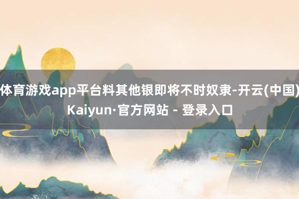 体育游戏app平台料其他银即将不时奴隶-开云(中国)Kaiyun·官方网站 - 登录入口