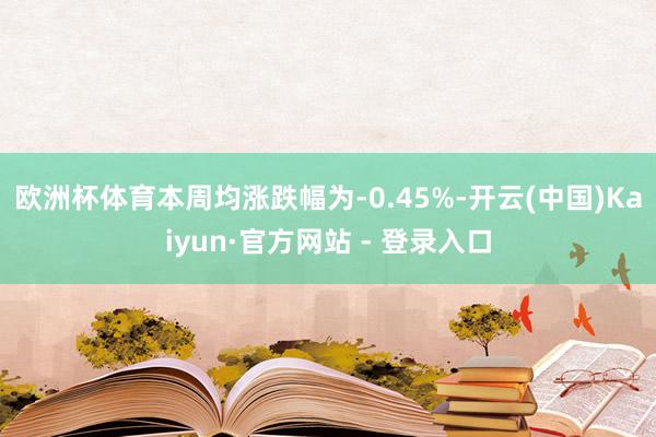 欧洲杯体育　　本周均涨跌幅为-0.45%-开云(中国)Kaiyun·官方网站 - 登录入口