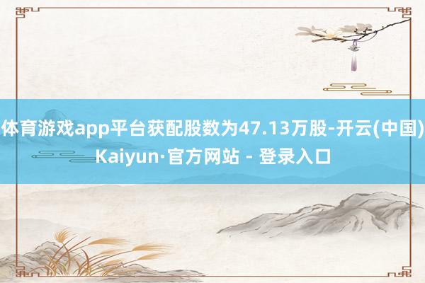 体育游戏app平台获配股数为47.13万股-开云(中国)Kaiyun·官方网站 - 登录入口