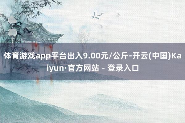 体育游戏app平台出入9.00元/公斤-开云(中国)Kaiyun·官方网站 - 登录入口