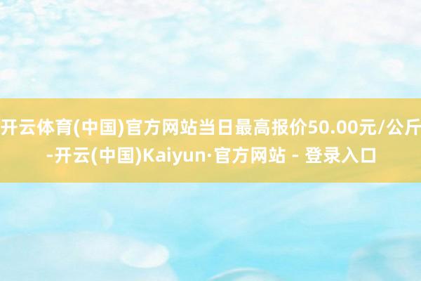 开云体育(中国)官方网站当日最高报价50.00元/公斤-开云(中国)Kaiyun·官方网站 - 登录入口