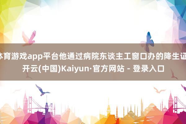 体育游戏app平台他通过病院东谈主工窗口办的降生证-开云(中国)Kaiyun·官方网站 - 登录入口