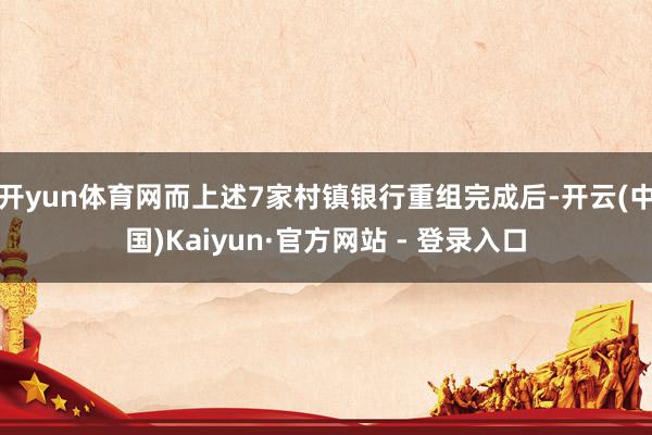 开yun体育网而上述7家村镇银行重组完成后-开云(中国)Kaiyun·官方网站 - 登录入口