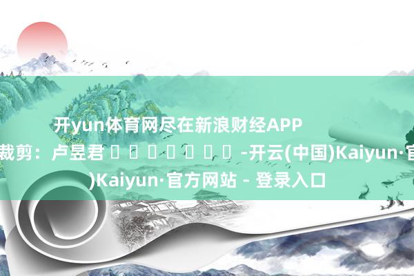 开yun体育网尽在新浪财经APP            						职守裁剪：卢昱君 							-开云(中国)Kaiyun·官方网站 - 登录入口