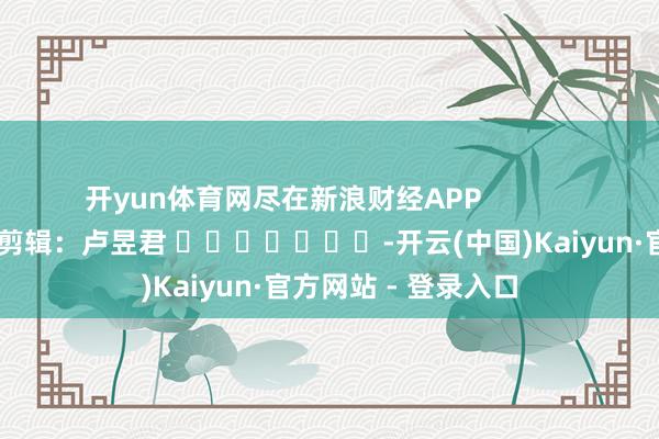 开yun体育网尽在新浪财经APP 株连剪辑:卢昱君 -开云(中国)Kaiyun·官方网站 - 登录入口