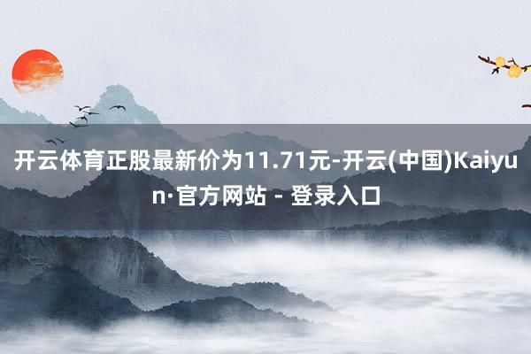 开云体育正股最新价为11.71元-开云(中国)Kaiyun·官方网站 - 登录入口