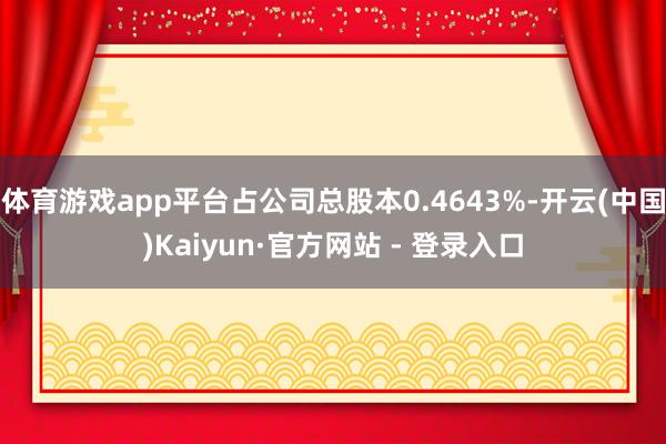体育游戏app平台占公司总股本0.4643%-开云(中国)Kaiyun·官方网站 - 登录入口