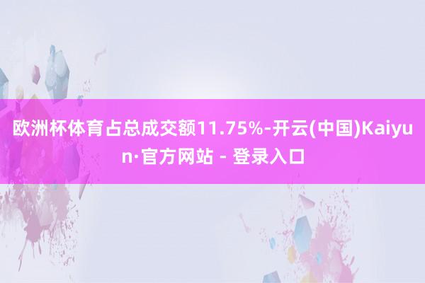 欧洲杯体育占总成交额11.75%-开云(中国)Kaiyun·官方网站 - 登录入口