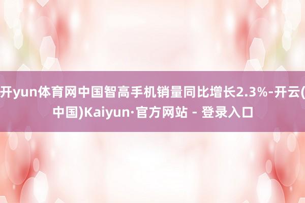 开yun体育网中国智高手机销量同比增长2.3%-开云(中国)Kaiyun·官方网站 - 登录入口