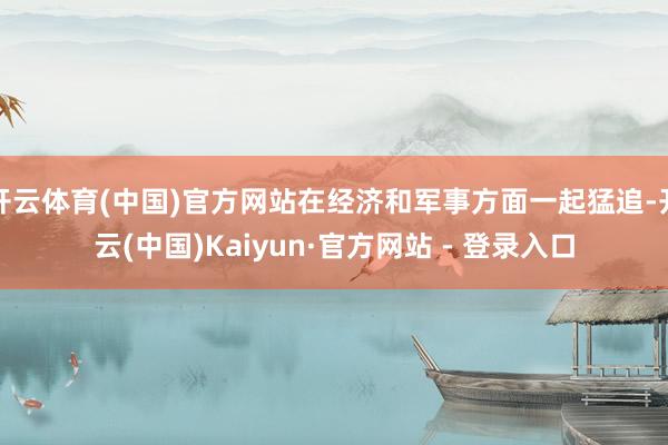 开云体育(中国)官方网站在经济和军事方面一起猛追-开云(中国)Kaiyun·官方网站 - 登录入口