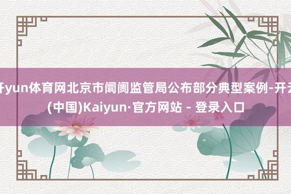 开yun体育网北京市阛阓监管局公布部分典型案例-开云(中国)Kaiyun·官方网站 - 登录入口