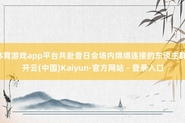体育游戏app平台共赴昔日会场内绵绵连接的东谈主群-开云(中国)Kaiyun·官方网站 - 登录入口