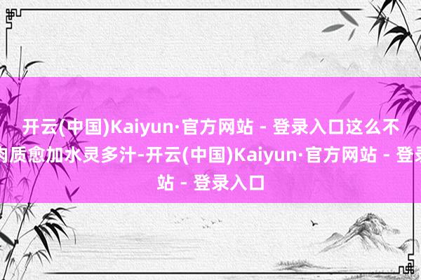开云(中国)Kaiyun·官方网站 - 登录入口这么不错使肉质愈加水灵多汁-开云(中国)Kaiyun·官方网站 - 登录入口