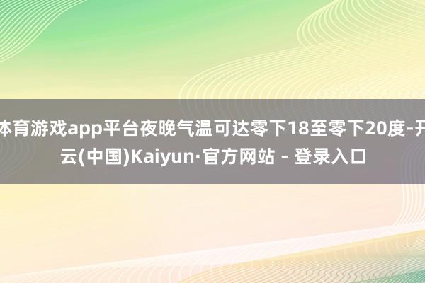 体育游戏app平台夜晚气温可达零下18至零下20度-开云(中国)Kaiyun·官方网站 - 登录入口