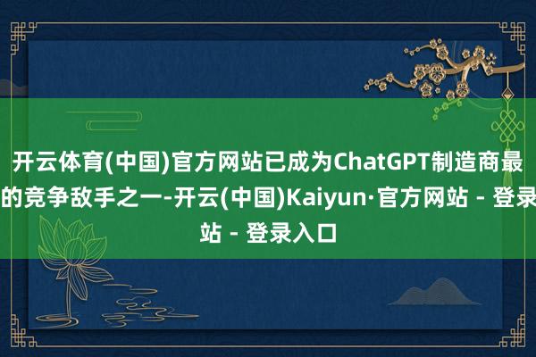 开云体育(中国)官方网站已成为ChatGPT制造商最接近的竞争敌手之一-开云(中国)Kaiyun·官方网站 - 登录入口
