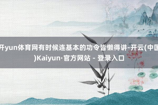 开yun体育网有时候连基本的功令皆懒得讲-开云(中国)Kaiyun·官方网站 - 登录入口
