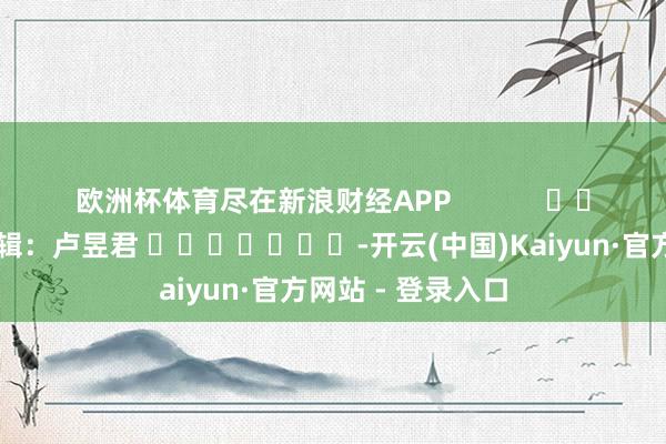 欧洲杯体育尽在新浪财经APP            						背负剪辑：卢昱君 							-开云(中国)Kaiyun·官方网站 - 登录入口