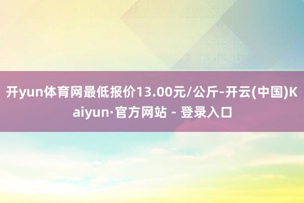 开yun体育网最低报价13.00元/公斤-开云(中国)Kaiyun·官方网站 - 登录入口