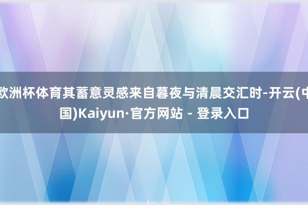 欧洲杯体育其蓄意灵感来自暮夜与清晨交汇时-开云(中国)Kaiyun·官方网站 - 登录入口