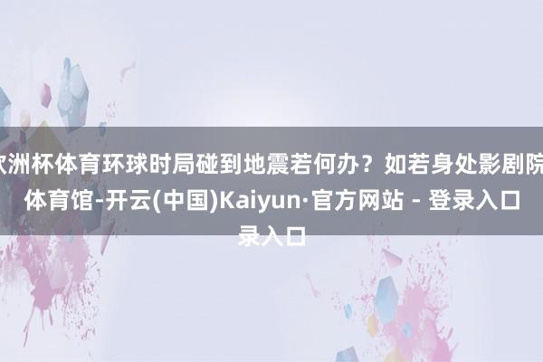 欧洲杯体育环球时局碰到地震若何办？如若身处影剧院、体育馆-开云(中国)Kaiyun·官方网站 - 登录入口