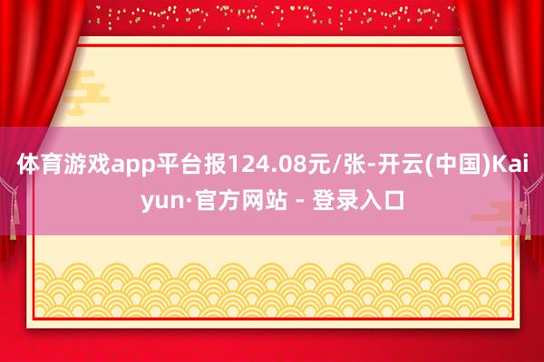 体育游戏app平台报124.08元/张-开云(中国)Kaiyun·官方网站 - 登录入口