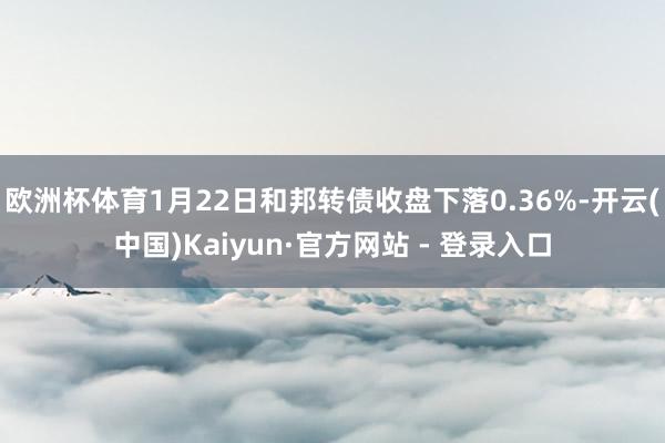 欧洲杯体育1月22日和邦转债收盘下落0.36%-开云(中国)Kaiyun·官方网站 - 登录入口