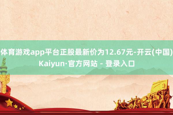 体育游戏app平台正股最新价为12.67元-开云(中国)Kaiyun·官方网站 - 登录入口